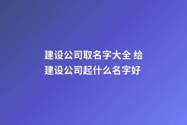 建设公司取名字大全 给建设公司起什么名字好-第1张-公司起名-玄机派